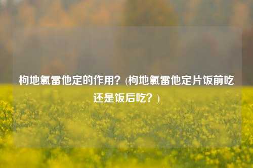 枸地氯雷他定的作用？(枸地氯雷他定片饭前吃还是饭后吃？)