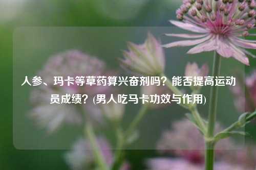 人参、玛卡等草药算兴奋剂吗？能否提高运动员成绩？(男人吃马卡功效与作用)