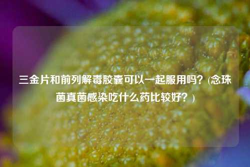 三金片和前列解毒胶囊可以一起服用吗？(念珠菌真菌感染吃什么药比较好？)