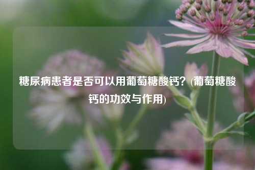 糖尿病患者是否可以用葡萄糖酸钙？(葡萄糖酸钙的功效与作用)