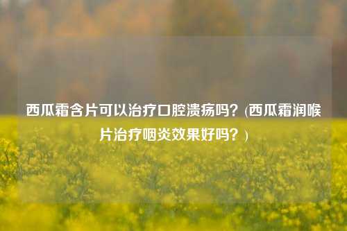 西瓜霜含片可以治疗口腔溃疡吗？(西瓜霜润喉片治疗咽炎效果好吗？)