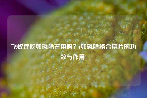 飞蚊症吃卵磷脂有用吗？(卵磷脂络合碘片的功效与作用)