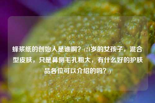 蜂浆纸的创始人是谁啊？(21岁的女孩子，混合型皮肤，只是鼻侧毛孔粗大，有什么好的护肤品各位可以介绍的吗？)