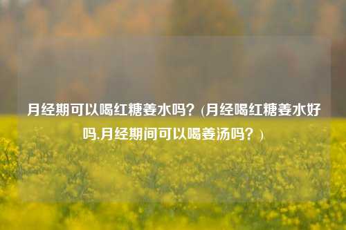 月经期可以喝红糖姜水吗？(月经喝红糖姜水好吗,月经期间可以喝姜汤吗？)